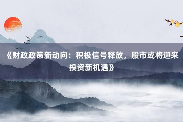 《财政政策新动向：积极信号释放，股市或将迎来投资新机遇》