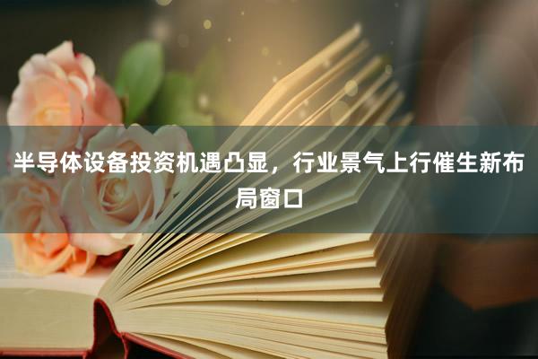 半导体设备投资机遇凸显，行业景气上行催生新布局窗口