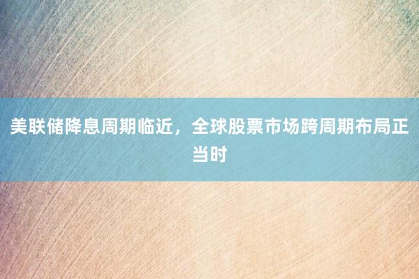 美联储降息周期临近，全球股票市场跨周期布局正当时