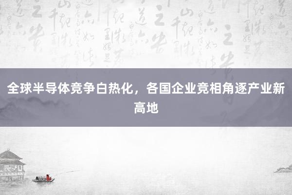 全球半导体竞争白热化，各国企业竞相角逐产业新高地
