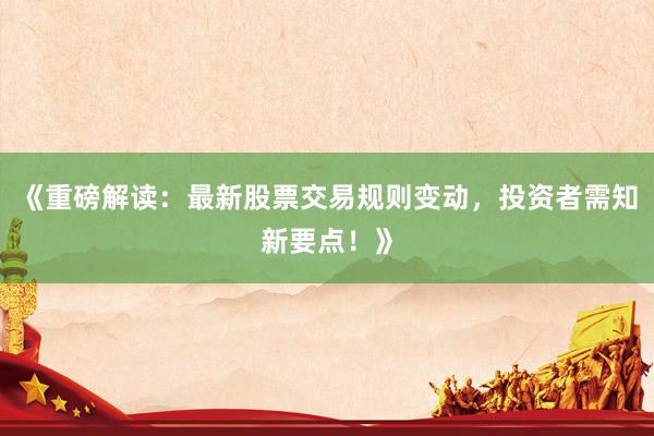 《重磅解读：最新股票交易规则变动，投资者需知新要点！》