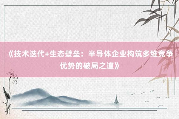 《技术迭代+生态壁垒：半导体企业构筑多维竞争优势的破局之道》