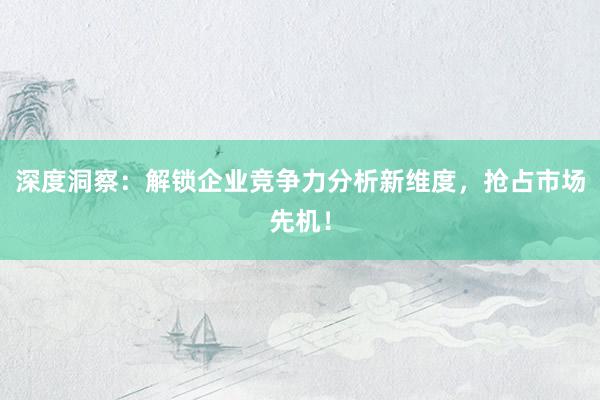 深度洞察：解锁企业竞争力分析新维度，抢占市场先机！