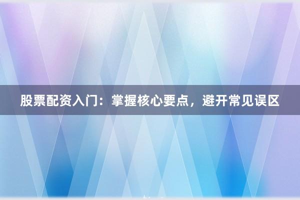 股票配资入门：掌握核心要点，避开常见误区