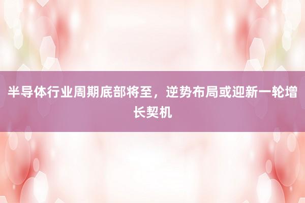 半导体行业周期底部将至，逆势布局或迎新一轮增长契机