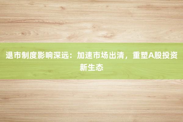 退市制度影响深远：加速市场出清，重塑A股投资新生态
