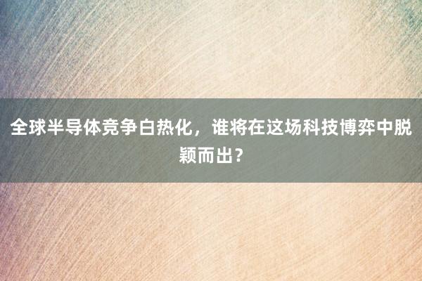 全球半导体竞争白热化，谁将在这场科技博弈中脱颖而出？