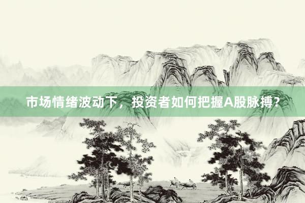 市场情绪波动下，投资者如何把握A股脉搏？