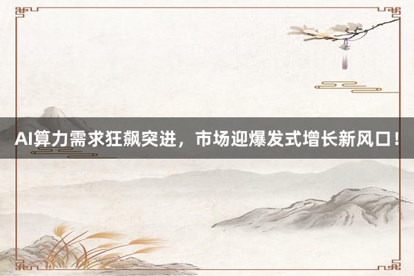 AI算力需求狂飙突进，市场迎爆发式增长新风口！