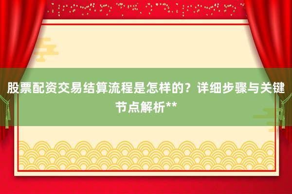 股票配资交易结算流程是怎样的？详细步骤与关键节点解析**