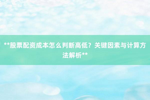 **股票配资成本怎么判断高低？关键因素与计算方法解析**