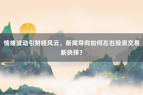 情绪波动引财经风云，新闻导向如何左右投资交易新抉择？