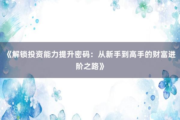 《解锁投资能力提升密码：从新手到高手的财富进阶之路》
