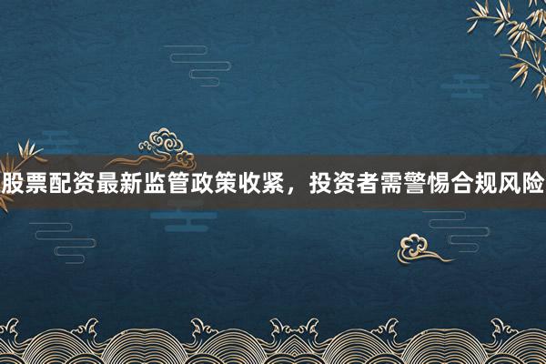 股票配资最新监管政策收紧，投资者需警惕合规风险