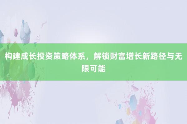 构建成长投资策略体系，解锁财富增长新路径与无限可能