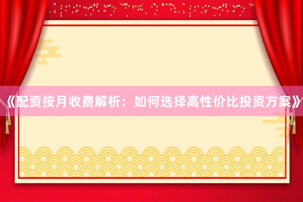 《配资按月收费解析：如何选择高性价比投资方案》