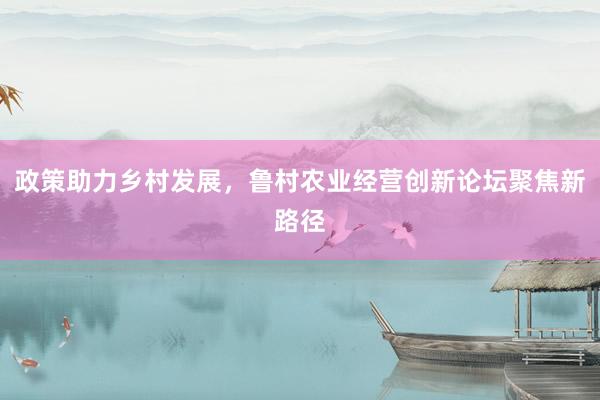 政策助力乡村发展，鲁村农业经营创新论坛聚焦新路径