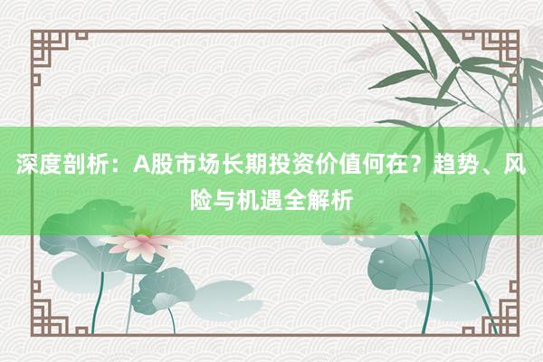 深度剖析：A股市场长期投资价值何在？趋势、风险与机遇全解析