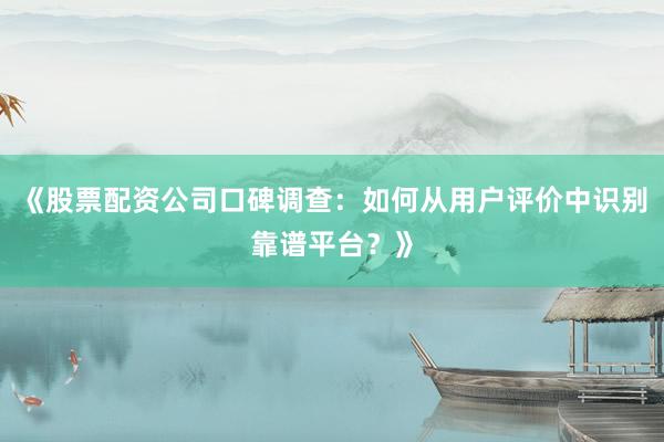 《股票配资公司口碑调查：如何从用户评价中识别靠谱平台？》