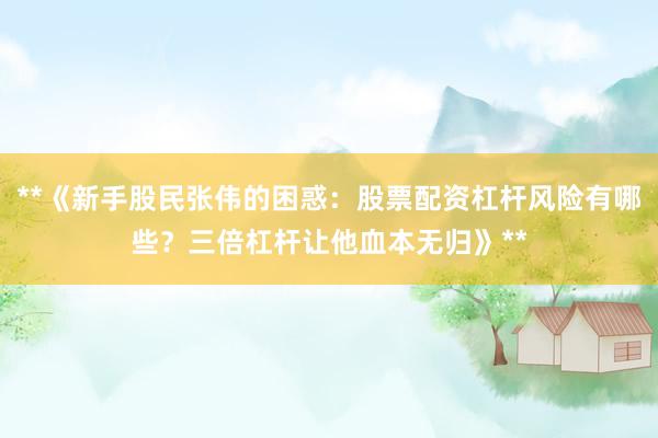 **《新手股民张伟的困惑：股票配资杠杆风险有哪些？三倍杠杆让他血本无归》**