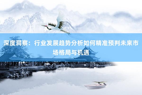 深度洞察：行业发展趋势分析如何精准预判未来市场格局与机遇