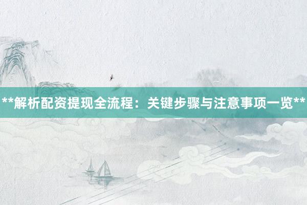 **解析配资提现全流程：关键步骤与注意事项一览**