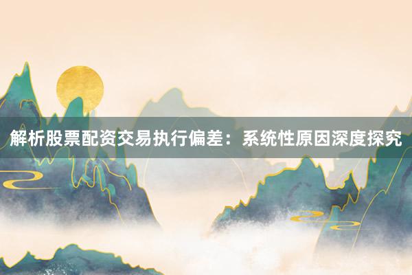 解析股票配资交易执行偏差：系统性原因深度探究
