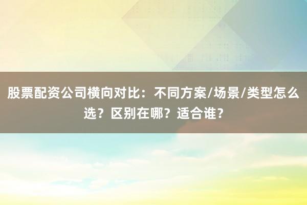 股票配资公司横向对比：不同方案/场景/类型怎么选？区别在哪？适合谁？