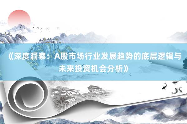 《深度洞察：A股市场行业发展趋势的底层逻辑与未来投资机会分析》