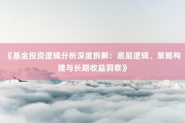 《基金投资逻辑分析深度拆解：底层逻辑、策略构建与长期收益洞察》