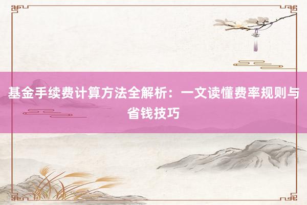 基金手续费计算方法全解析：一文读懂费率规则与省钱技巧