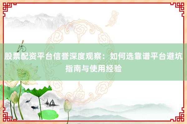 股票配资平台信誉深度观察：如何选靠谱平台避坑指南与使用经验
