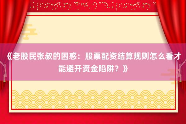 《老股民张叔的困惑：股票配资结算规则怎么看才能避开资金陷阱？》