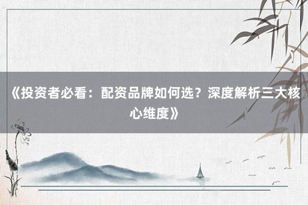 《投资者必看：配资品牌如何选？深度解析三大核心维度》