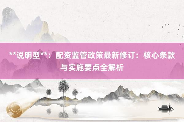 **说明型**：配资监管政策最新修订：核心条款与实施要点全解析