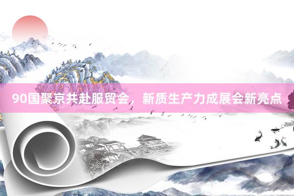 90国聚京共赴服贸会，新质生产力成展会新亮点