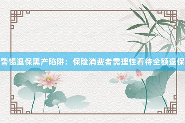 警惕退保黑产陷阱：保险消费者需理性看待全额退保