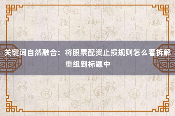关键词自然融合：将股票配资止损规则怎么看拆解重组到标题中