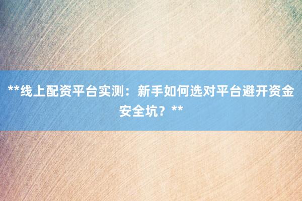 **线上配资平台实测：新手如何选对平台避开资金安全坑？**