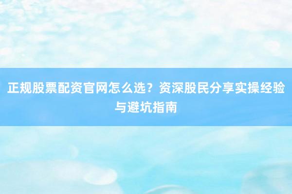 正规股票配资官网怎么选？资深股民分享实操经验与避坑指南
