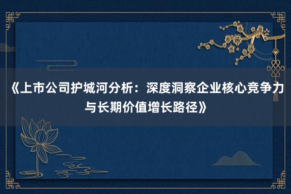 《上市公司护城河分析：深度洞察企业核心竞争力与长期价值增长路径》