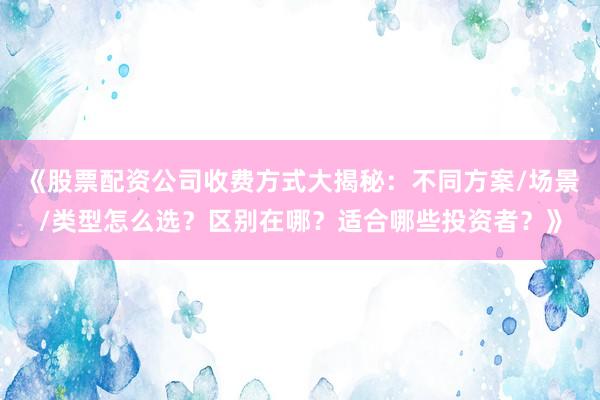 《股票配资公司收费方式大揭秘：不同方案/场景/类型怎么选？区别在哪？适合哪些投资者？》