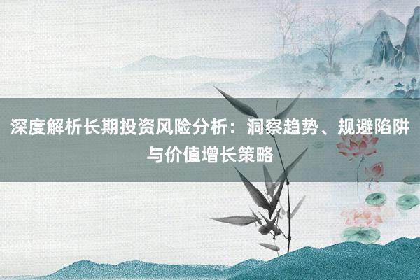 深度解析长期投资风险分析：洞察趋势、规避陷阱与价值增长策略