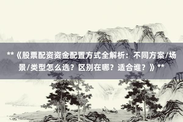 **《股票配资资金配置方式全解析：不同方案/场景/类型怎么选？区别在哪？适合谁？》**