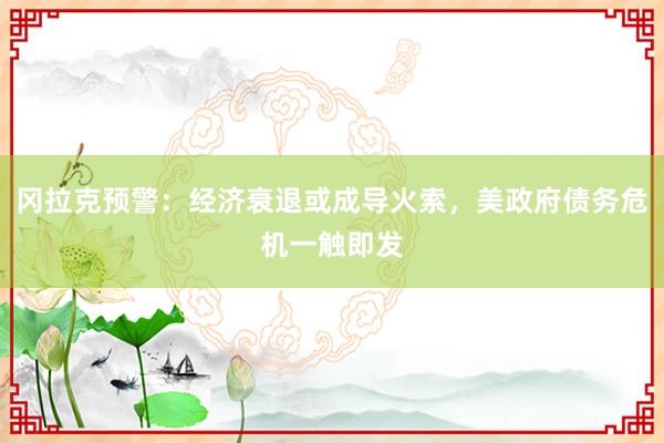 冈拉克预警：经济衰退或成导火索，美政府债务危机一触即发