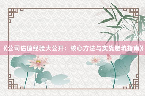 《公司估值经验大公开：核心方法与实战避坑指南》