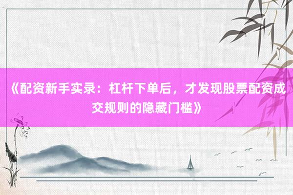 《配资新手实录：杠杆下单后，才发现股票配资成交规则的隐藏门槛》