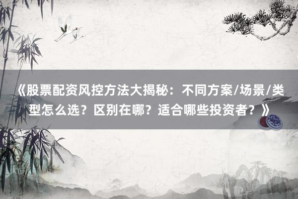 《股票配资风控方法大揭秘：不同方案/场景/类型怎么选？区别在哪？适合哪些投资者？》