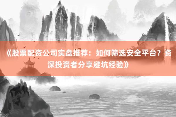 《股票配资公司实盘推荐：如何筛选安全平台？资深投资者分享避坑经验》