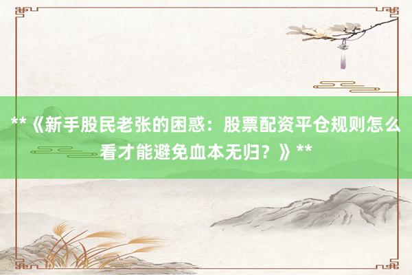 **《新手股民老张的困惑：股票配资平仓规则怎么看才能避免血本无归？》**